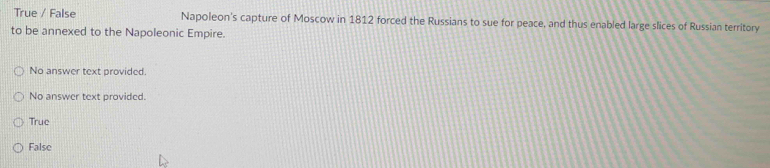 True / False Napoleon's capture of Moscow in 1812 forced the Russians to sue for peace, and thus enabled large slices of Russian territory
to be annexed to the Napoleonic Empire.
No answer text provided.
No answer text provided.
True
False