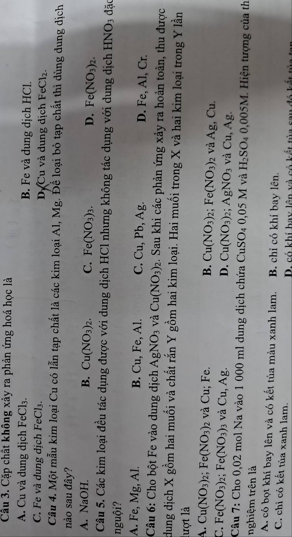 Cặp chất không xảy ra phản ứng hoá học là
A. Cu và dung dịch FeCl₃. B. Fe và dung dịch HCl.
C. Fe và dung dịch FeCl₃. Dự Cu và dung dịch FeCl_2.
Câu 4. Một mẫu kim loại Cu có lẫn tạp chất là các kim loại Al, Mg. Để loại bỏ tạp chất thì dùng dung dịch
nào sau đây?
A. NaOH. B. Cu(NO_3)_2. C. Fe(NO_3)_3. Fe(NO_3)_2.
D.
Câu 5. Các kim loại đều tác dụng được với dung dịch HCl nhưng không tác dụng với dung dịch HNO_3 đặc
nguội?
A. Fe, Mg, Al. B. Cu, Fe, Al. C. Cu, Pb, Ag. D. Fe, Al, Cr.
Câu 6: Cho bột Fe vào dung dịch AgNO_3 và Cu(NO_3)_2 :. Sau khi các phản ứng xảy ra hoàn toàn, thu được
dung dịch X gồm hai muối và chất rắn Y gồm hai kim loại. Hai muối trong X và hai kim loại trong Y lần
lượt là
A. Cu(NO_3)_2;Fe(NO_3)_2 và Cu; Fe. B. Cu(NO_3)_2;Fe(NO_3)_2 và Ag,Cu
C. Fe(NO_3)_2;Fe(NO_3) và Cu, Ag. D. Cu(NO_3)_2;AgNO_3 và Cu,Ag.
Câu 7: Cho 0,02 mol Na vào 1 000 ml dung dịch chứa CuSO_40,05M và H_2SO_40,005M. 1. Hiện tượng của th
nghiệm trên là
A. có bọt khí bay lên và có kết tủa màu xanh lam. B. chi có khí bay lên.
C. chỉ có kết tủa xanh lam.
D. có khí bay lên và có kết tủa sau đó kết tủa t