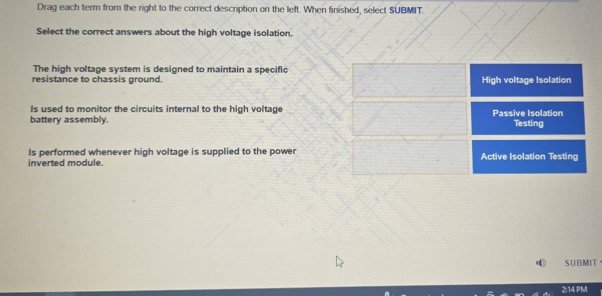 Drag each term from the right to the correct description on the left. When finished, select SUBMIT.
Select the correct answers about the high voltage isolation.
The high voltage system is designed to maintain a specific
resistance to chassis ground. High voltage Isolation
Is used to monitor the circuits internal to the high voltage
battery assembly. Passive Isolation
Testing
Is performed whenever high voltage is supplied to the power Active Isolation Testing
inverted module.
SUBMIT
2:14 PM