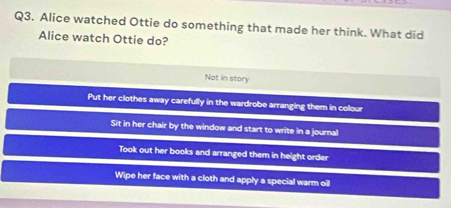 Alice watched Ottie do something that made her think. What did
Alice watch Ottie do?
Not in story
Put her clothes away carefully in the wardrobe arranging them in colour
Sit in her chair by the window and start to write in a journal
Took out her books and arranged them in height order
Wipe her face with a cloth and apply a special warm oil