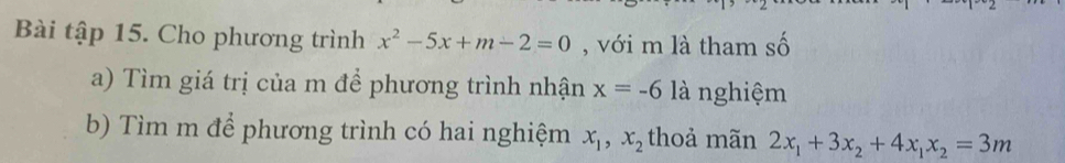 Bài tập 15. Cho phương trình x^2-5x+m-2=0 , với m là tham số 
a) Tìm giá trị của m để phương trình nhận x=-6 là nghiệm 
b) Tìm m để phương trình có hai nghiệm x_1, x_2 thoả mãn 2x_1+3x_2+4x_1x_2=3m