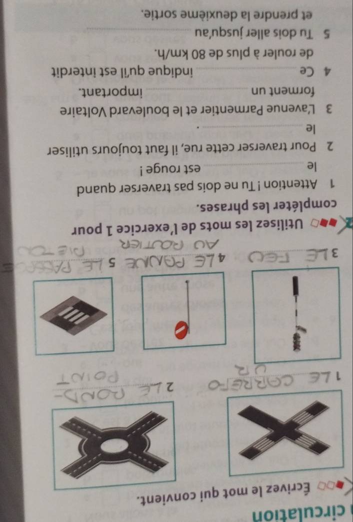circulation 
Écrivez le mot qui convient. 
Breto 2 
1 
5 
3 
_ 
4 
Utilisez les mots de l’exercice 1 pour 
compléter les phrases. 
1 Attention ! Tu ne dois pas traverser quand 
le_ est rouge ! 
2 Pour traverser cette rue, il faut toujours utiliser 
le_ 
. 
3 L'avenue Parmentier et le boulevard Voltaire 
forment un _important. 
4 Ce _indique qu'il est interdit 
de rouler à plus de 80 km/h. 
5 Tu dois aller jusqu'au_ 
et prendre la deuxième sortie.