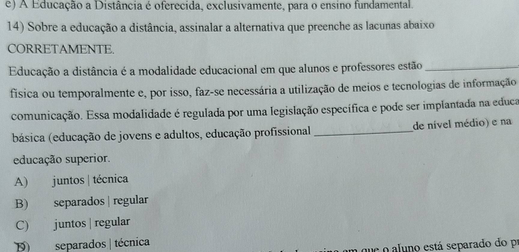 e) A Educação a Distância é oferecida, exclusivamente, para o ensino fundamental.
14) Sobre a educação a distância, assinalar a alternativa que preenche as lacunas abaixo
CORRETAMENTE.
Educação a distância é a modalidade educacional em que alunos e professores estão_
fisica ou temporalmente e, por isso, faz-se necessária a utilização de meios e tecnologias de informação
comunicação. Essa modalidade é regulada por uma legislação específica e pode ser implantada na educa
básica (educação de jovens e adultos, educação profissional _de nível médio) e na
educação superior.
A) juntos | técnica
B) separados | regular
C) juntos | regular
D) separados | técnica
n que o aluno está separado do pr