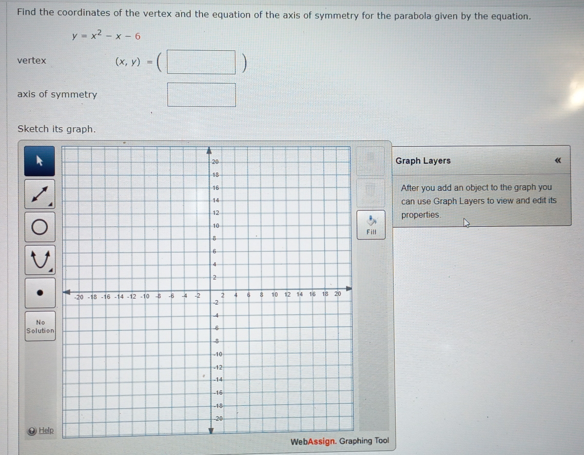 Find the coordinates of the vertex and the equation of the axis of symmetry for the parabola given by the equation.
y=x^2-x-6
vertex
(x,y)=(□ )
axis of symmetry □ 
Sketch its graph. 
Graph Layers 《 
After you add an object to the graph you 
can use Graph Layers to view and edit its 
properties. 
ill 
No 
Soluti 
He 
WebAssign. Graphing Tool