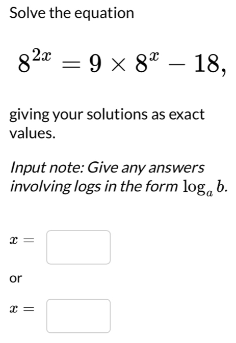 Solve the equation
8^(2x)=9* 8^x-18, 
giving your solutions as exact 
values. 
Input note: Give any answers 
involving logs in the form log _ab.
x=□
or
x=□