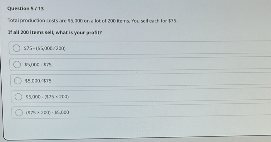 Total production costs are $5,000 on a lot of 200 items. You sell each for $75.
If all 200 items sell, what is your profit?
$75-($5,000/200)
$5,000-$75
$5,000/ $7
$5,000-($75* 200)
($75* 200)-$5,000