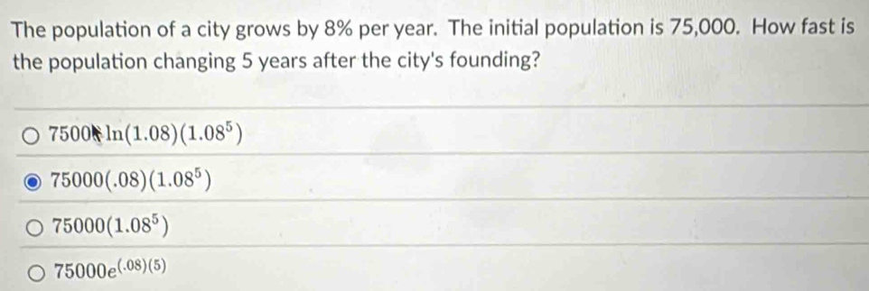 The population of a city grows by 8% per year. The initial population is 75,000. How fast is
the population changing 5 years after the city's founding?
7500ln (1.08)(1.08^5)
75000(.08)(1.08^5)
75000(1.08^5)
75000e^((.08)(5))