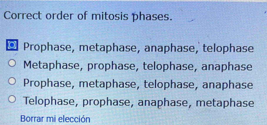 Correct order of mitosis phases.
Prophase, metaphase, anaphase, telophase
Metaphase, prophase, telophase, anaphase
Prophase, metaphase, telophase, anaphase
Telophase, prophase, anaphase, metaphase
Borrar mi elección