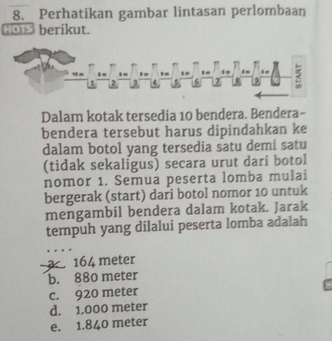 8._ Perhatikan gambar lintasan perlombaan
HOTS berikut.
1 6 8m 5m

1 2 3 4 5 6 7
2
Dalam kotak tersedia 10 bendera. Bendera-
bendera tersebut harus dipindahkan ke
dalam botol yang tersedia satu demi satu
(tidak sekaligus) secara urut dari botol
nomor 1. Semua peserta lomba mulai
bergerak (start) dari botol nomor 10 untuk
mengambil bendera dalam kotak. Jarak
tempuh yang dilalui peserta lomba adalah
164 meter
b. 880 meter
c. 920 meter
d. 1.000 meter
e. 1.840 meter