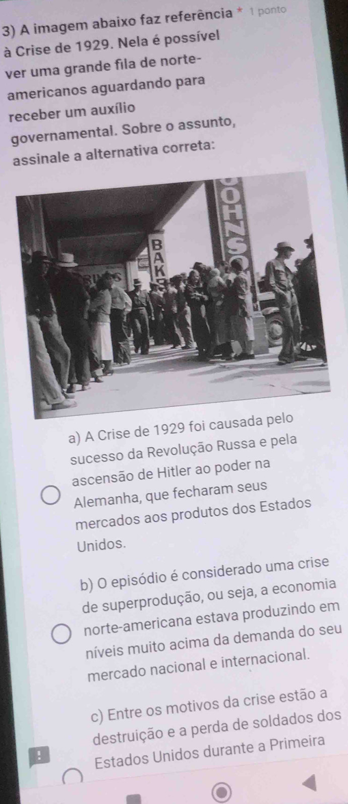 A imagem abaixo faz referência * 1 ponto
à Crise de 1929. Nela é possível
ver uma grande fila de norte-
americanos aguardando para
receber um auxílio
governamental. Sobre o assunto,
assinale a alternativa correta:
a) A Crise de 1929 foi caus
sucesso da Revolução Russa e pela
ascensão de Hitler ao poder na
Alemanha, que fecharam seus
mercados aos produtos dos Estados
Unidos.
b) O episódio é considerado uma crise
de superprodução, ou seja, a economia
norte-americana estava produzindo em
níveis muito acima da demanda do seu
mercado nacional e internacional.
c) Entre os motivos da crise estão a
destruição e a perda de soldados dos
!
Estados Unidos durante a Primeira