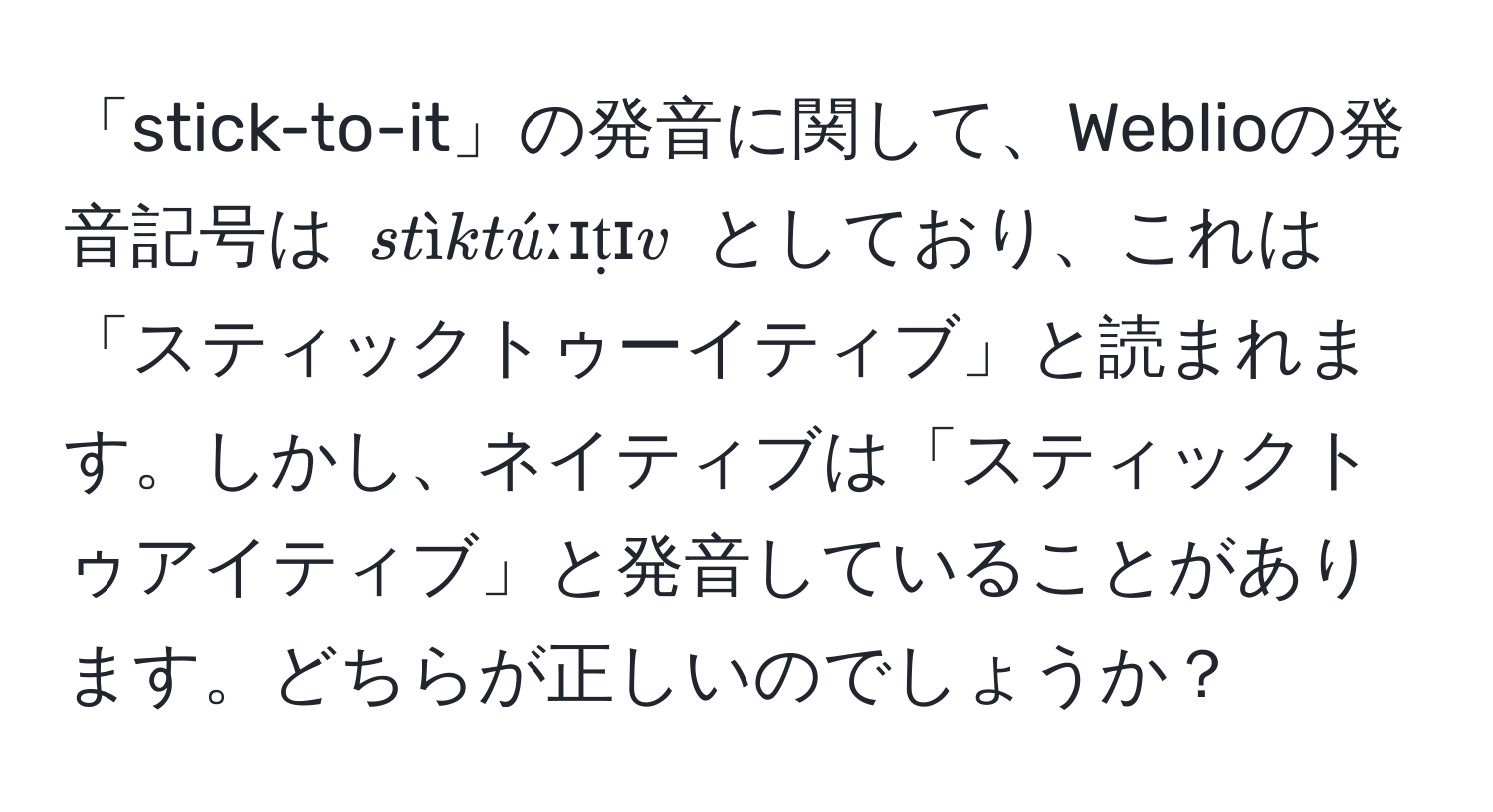 「stick-to-it」の発音に関して、Weblioの発音記号は $ stìktúːɪṭɪv $ としており、これは「スティックトゥーイティブ」と読まれます。しかし、ネイティブは「スティックトゥアイティブ」と発音していることがあります。どちらが正しいのでしょうか？