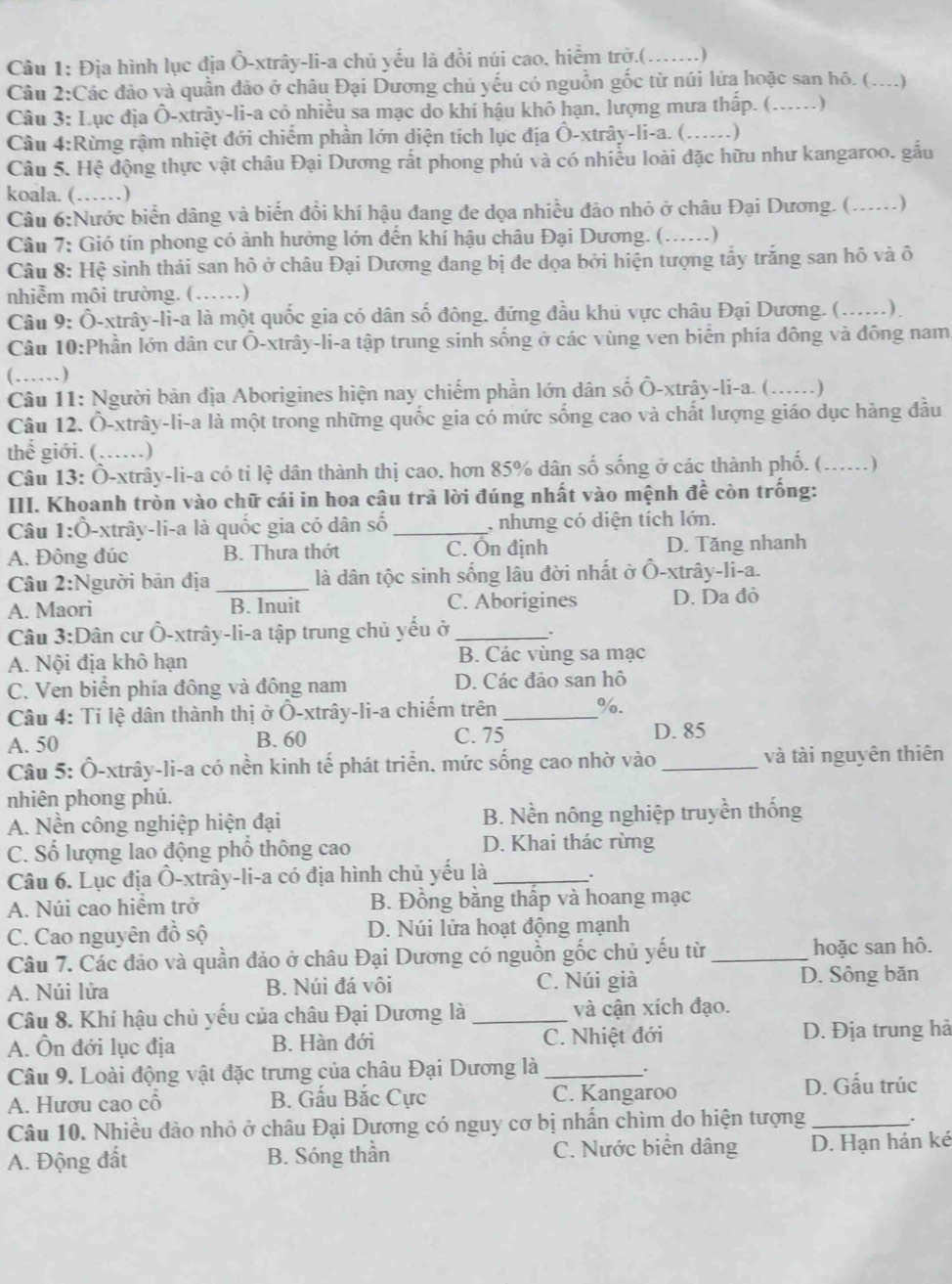 Địa hình lục địa Ô-xtrây-li-a chủ yếu là đồi núi cao. hiểm trở.(_ ……)
Câu 2:Các đảo và quần đảo ở châu Đại Dương chủ yếu có nguồn gốc từ núi lửa hoặc san hô. (....)
Câu 3: Lục địa Ô-xtrây-li-a cỏ nhiều sa mạc do khí hậu khô hạn, lượng mưa thấp. (._ ………)
Câu 4:Rừng rậm nhiệt đới chiếm phần lớn diện tích lục địa Ô-xtrây-li-a. (......)
Câu 5. Hệ động thực vật châu Đại Dương rắt phong phú và có nhiều loài đặc hữu như kangaroo. gấu
koala. (……)
Câu 6:Nước biển dâng và biến đổi khí hậu đang đe dọa nhiều đảo nhỏ ở châu Đại Dương. ( _)
Câu 7: Gió tín phong có ảnh hưởng lớn đến khí hậu châu Đại Dương. (...... )
Câu 8: Hệ sinh thái san hô ở châu Đại Dương đang bị đe dọa bởi hiện tượng tấy trắng san hô và ô
nhiễm môi trường. (……)
Câu 9: Ô-xtrây-li-a là một quốc gia có dân số đông. đứng đầu khủ vực châu Đại Dương. (_ ) 
Câu 10:Phần lớn dân cư Ô-xtrây-li-a tập trung sinh sống ở các vùng ven biển phía đông và đông nam
(……)
Câu 11: Người bản địa Aborigines hiện nay chiếm phần lớn dân số Ô-xtrây-li-a. (_
Câu 12. Ô-xtrây-li-a là một trong những quốc gia có mức sống cao và chất lượng giáo dục hàng đầu
thể giới. (……)
Câu 13: Ô-xtrây-li-a có tỉ lệ dân thành thị cao, hơn 85% dân số sống ở các thành phố. (_ ..)
III. Khoanh tròn vào chữ cái in hoa câu trả lời đúng nhất vào mệnh đề còn trống:
Câu 1:Ô-xtrây-li-a là quốc gia có dân số _, nhưng có diện tích lớn.
A. Đông đúc B. Thưa thớt C. Ôn định D. Tăng nhanh
Câu 2:Người bản địa _là dân tộc sinh sống lâu đời nhất ở Ô-xtrây-li-a.
A. Maori B. Inuit C. Aborigines D. Da đỏ
Câu 3:Dân cư Ô-xtrây-li-a tập trung chủ yếu ở_
A. Nội địa khô hạn B. Các vùng sa mạc
C. Ven biển phía đông và đông nam D. Các đảo san hô
Câu 4: Tỉ lệ dân thành thị ở Ô-xtrây-li-a chiếm trên _%.
A. 50 B. 60 C. 75 D. 85
Câu 5: Ô-xtrây-li-a có nền kinh tế phát triển. mức sống cao nhờ vào _và tài nguyên thiên
nhiên phong phú.
A. Nền công nghiệp hiện đại B. Nền nông nghiệp truyền thống
C. Số lượng lao động phố thông cao D. Khai thác rừng
Câu 6. Lục địa Ô-xtrây-li-a có địa hình chủ yếu là_
.
A. Núi cao hiểm trở B. Đồng bằng thấp và hoang mạc
C. Cao nguyên đồ sộ D. Núi lửa hoạt động mạnh
Câu 7. Các đảo và quần đảo ở châu Đại Dương có nguồn gốc chủ yếu từ _hoặc san hô.
A. Núi lửa B. Núi đá vôi C. Núi già D. Sông băn
Câu 8. Khí hậu chủ yếu của châu Đại Dương là _và cận xích đạo.
A. Ôn đới lục địa B. Hàn đới C. Nhiệt đới D. Địa trung hà
Câu 9. Loài động vật đặc trưng của châu Đại Dương là_
A. Hươu cao cổ B. Gấu Bắc Cực C. Kangaroo
D. Gấu trúc
Câu 10. Nhiều đảo nhỏ ở châu Đại Dương có nguy cơ bị nhân chìm do hiện tượng_
.
A. Động đất B. Sóng thần C. Nước biển dâng D. Hạn hán ké