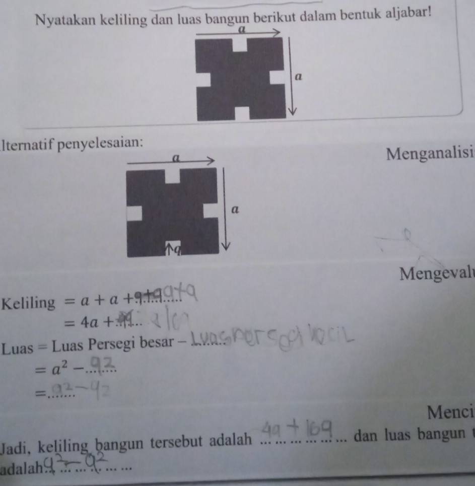 Nyatakan keliling dan luas bangun berikut dalam bentuk aljabar! 
lternatif penyelesaian: 
Menganalisi 
Mengeval 
Keliling =a+a+
=4a+
Luas = Luas Persegi besar -_
=a^2-
= 
Menci 
Jadi, keliling bangun tersebut adalah_ 
dan luas bangun 
adalah_