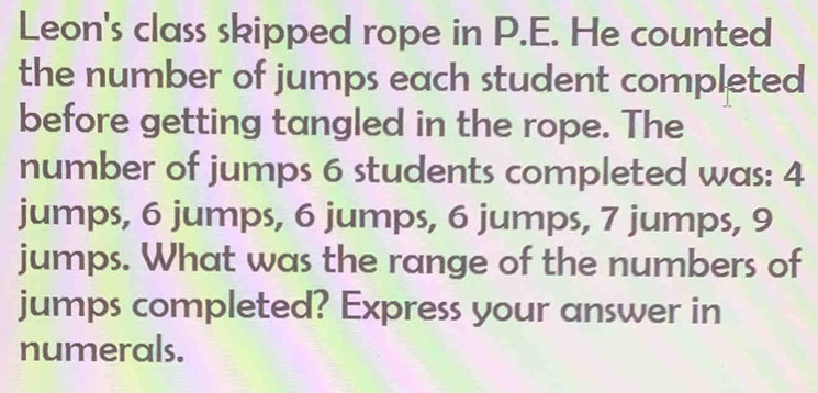 Leon's class skipped rope in P.E. He counted 
the number of jumps each student completed 
before getting tangled in the rope. The 
number of jumps 6 students completed was: 4
jumps, 6 jumps, 6 jumps, 6 jumps, 7 jumps, 9
jumps. What was the range of the numbers of 
jumps completed? Express your answer in 
numerals.