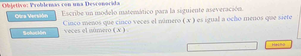 Objetivo: Problemas con una Desconocida 
Otra Versión Escribe un modelo matemático para la siguiente aseveración. 
Cinco menos que cinco veces el número ( x ) es igual a ocho menos que siete 
Solución veces el número ( x ) . 
Hecho