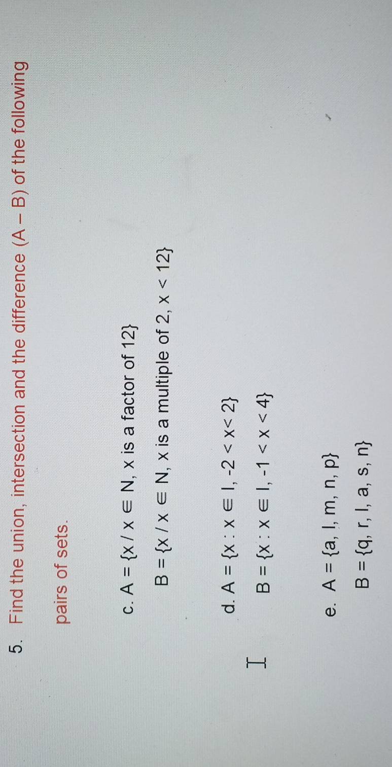 Find the union, intersection and the difference (A-B) of the following 
pairs of sets. 
C. A= x/x∈ N , x is a factor of 12 
B= x/x∈ N , x is a multiple of 2,x<12
d. A= x:x∈ I,-2
B= x:x∈ I,-1
e. A= a,l,m,n,p
B= q,r,l,a,s,n