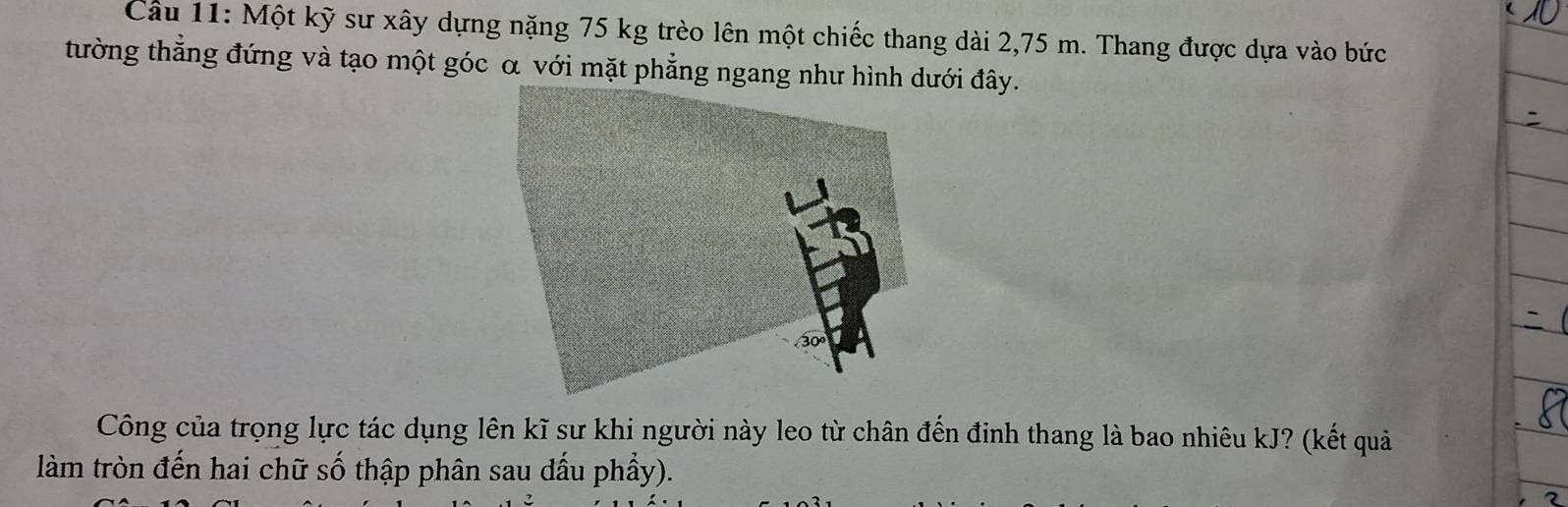 Cầu 11: Một kỹ sư xây dựng nặng 75 kg trèo lên một chiếc thang dài 2,75 m. Thang được dựa vào bức 
tường thẳng đứng và tạo một góc α với mặt phẳng ngang như hình dưới đây. 
Công của trọng lực tác dụng lên kĩ sư khi người này leo từ chân đến đinh thang là bao nhiêu kJ? (kết quả 
làm tròn đến hai chữ số thập phân sau đầu phầy).