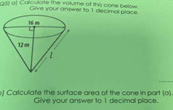 Q5) a) Calculate the volume of this cone below. 
Give your answer to 1 decimal place. 
) Calculate the surface area of the cone in part (a). 
Give your answer to 1 decimal place.