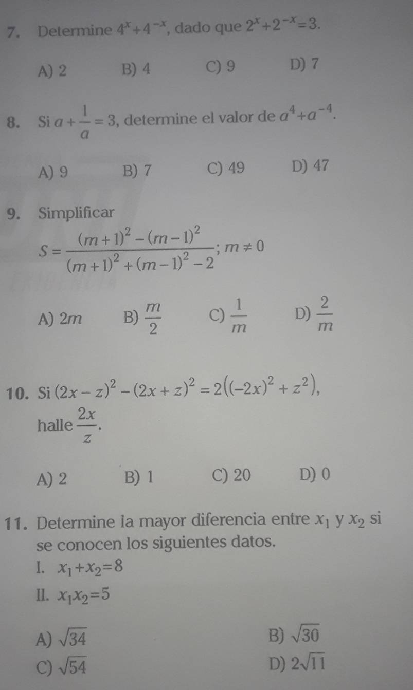 Determine 4^x+4^(-x) , dado que 2^x+2^(-x)=3.
A) 2 B) 4 C) 9 D) 7
8. Si a+ 1/a =3 , determine el valor de a^4+a^(-4).
A) 9 B) 7 C) 49 D) 47
9. Simplificar
S=frac (m+1)^2-(m-1)^2(m+1)^2+(m-1)^2-2; m!= 0
A) 2m B)  m/2  C)  1/m  D)  2/m 
10. Si (2x-z)^2-(2x+z)^2=2((-2x)^2+z^2), 
halle  2x/z .
A) 2 B) 1 C) 20 D) 0
11. Determine la mayor diferencia entre x_1 y x_2 si
se conocen los siguientes datos.
I. x_1+x_2=8
II. x_1x_2=5
A) sqrt(34) B) sqrt(30)
C) sqrt(54) D) 2sqrt(11)