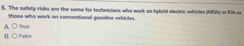 The safety risks are the same for technicians who work on hybrid electric vehicles (HEVs) or EVs as
those who work on conventional gasoline vehicles.
A. ○ True
B. ○ False