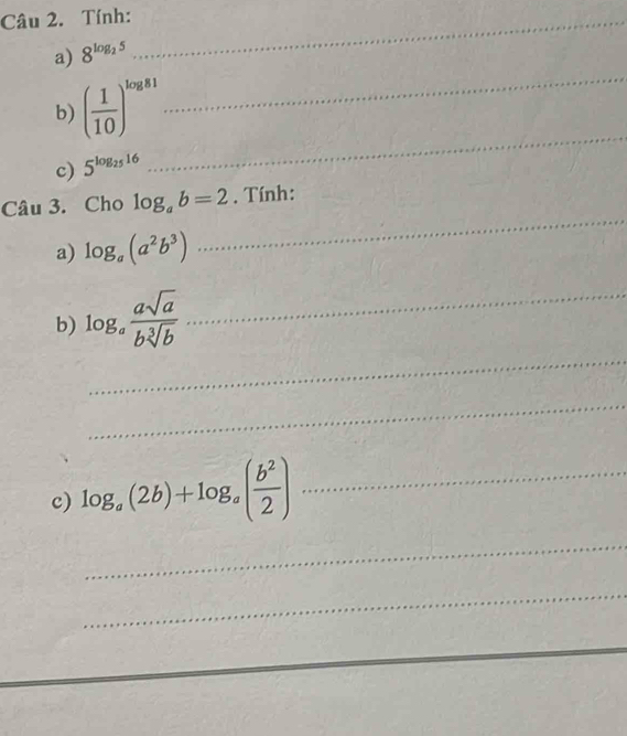 Tính:_ 
_ 
a) 8^(log _2)5
b) ( 1/10 )^log 81
c) 5^(log _25)16
_ 
Câu 3. Cho log _ab=2. Tính: 
a) log _a(a^2b^3)
_ 
_ 
b) log _a asqrt(a)/bsqrt[3](b)  _ 
_ 
c) log _a(2b)+log _a( b^2/2 ) _ 
_ 
_ 
_