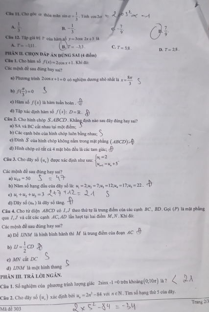 Cho góc er thỏa mãn sin alpha = 1/3  、 Tinh cos 2alpha
A.  1/3 . B. - 1/3 . C - 7/9 . D.  7/9 .
Câu 12. Tập giá trị 7 của hàm số y=3cos 2x+5 là
A. T=-1,11. B. T=-3.3. C. T=5,8. D. T=2,8.
PHâN II. CHQN ĐÁp ản đÚNG SAI (4 điểm)
Câu 1. Cho hàm số f(x)=2cos x+1 , Khi đó:
Các mệnh đề sau đùng hay sai?
a) Phương trinh 2cos x+1=0 có nghiệm dương nhỏ nhất là x= 8π /3 
b) f( π /3 )=0
c) Hàm số f(x) là hàm tuần hoàn .
đ) Tập xác định hàm số f(x):D=R.
Câu 2. Cho hình chóp S.ABCD . Khẳng định nào sau đây đủng hay sai?
a) SA và BC cầt nhau tại một điểm;
b) Các cạnh bên của hình chóp luôn bằng nhau;
e) Đình S của hình chóp không nằm trong mặt phẳng AE CD)
d) Hình chóp có tắt cả 4 mặt bên đều là các tam giác;
Câu 3. Cho dãy số (u_x) được xác định như sau: beginarrayl u_1=2 u_m+1=u_m+5'endarray.
Các mệnh đề sau đùng hay sai?
a) u_10=50
b) Năm số hạng đầu của dãy số là: u_1=2;u_2=7;u_3=12;u_4=17;u_5=22
c) u_1+u_2+u_3=3
d) Dãy sdot 0(u_n) là dãy số tăng.
Câu 4. Cho tứ diện ABCD có J, J theo thứ tự là trung điểm của các cạnh BC, BD. Gọi (P) là mặt phẳng
qua 7,J và cắt các cạnh AC, AD lần lượt tại hai điểm M,N . Khi đó:
Các mệnh đề sau đúng hay sai?
a) Để IJNM là hình bình hành thì M là trung điểm của đoạn AC
b) IJ= 1/2 CD
c) MN cắt DC
d) INM là một hình thang
phÀn III. trả lời ngần.
Câu 1. Số nghiệm của phương trình lượng giác 2sin x-1=0 trên khoảng (0,10π ) là ?
Câu 2. Cho dây số (u_n) xác định bởi u_n=2n^2-84 với n∈ N. Tim số hạng thứ 5 của dãy.
Mã để 303 Trang 2/3