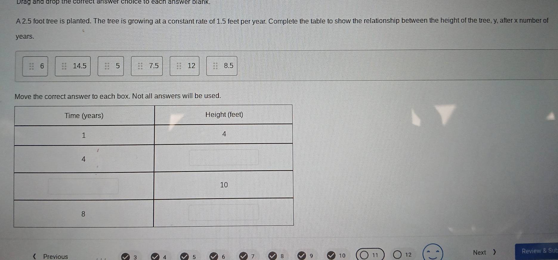 Drag and drop the correct answer choice to each answer blank. 
A 2.5 foot tree is planted. The tree is growing at a constant rate of 1.5 feet per year. Complete the table to show the relationship between the height of the tree, y, after x number of
years. 
6 14.5 beginarrayr 9940 hline 00endarray 5 7.5 : 12 to 8.5
Move the correct answer to each box. Not all answers will be used. 
《Previous 10 11 12 Next ) Review & Sub