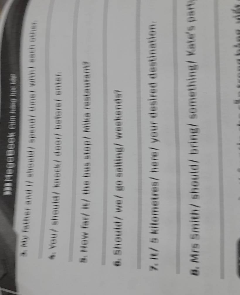 ĐMegaBook Cảm hững học tớp 
3. My father and I/ should/ spend/ tims/ with/ each other. 
* You/ should/ knock/ door/ before/ enter. 
_ 
_ 
5. How far/ it/ the bus stop/ Mika restaurant? 
_ 
6. Should/ we/ go sailing/ weekends? 
_ 
7. It/ 5 kilometres / here/ your desired destination. 
_ 
B Mrs it hould / ring somethin t a 
_