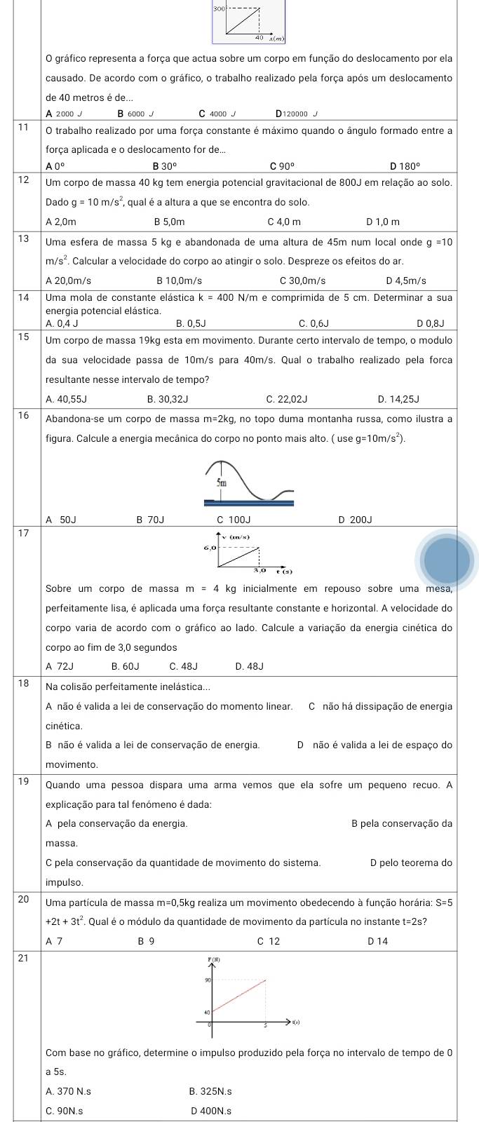 gráfico representa a força que actua sobre um corpo em função do deslocamento por ela
causado. De acordo com o gráfico, o trabalho realizado pela força após um deslocamento
de 40 metros é de...
A 2000 B 6000 J C 4000 J D120000 
11 O trabalho realizado por uma força constante é máximo quando o ângulo formado entre a
força aplicada e o deslocamento for de...
A 0º B: 30° C 90° D 180°
12 Um corpo de massa 40 kg tem energia potencial gravitacional de 800J em relação ao solo
Dado g=10m/s^2 , qual é a altura a que se encontra do solo.
A 2,0m B 5,0m C 4,0 m D 1,0 m
13 Uma esfera de massa 5 kg e abandonada de uma altura de 45m num local onde g=10
m/s^2. Calcular a velocidade do corpo ao atingir o solo. Despreze os efeitos do ar.
A 20,0m/s B 10,0m/s C 30,0m/s D 4,5m/s
14 Uma mola de constante elástica k=400 N/m e comprimida de 5 cm. Determinar a sua
energia potencial elástica.
A. 0.4 J B. 0,5J C. 0,6J D 0,8J
15 Um corpo de massa 19kg esta em movimento. Durante certo intervalo de tempo, o modulo
da sua velocidade passa de 10m/s para 40m/s. Qual o trabalho realizado pela forca
resultante nesse intervalo de tempo?
A. 40,55J B. 30,32J C. 22,02J D. 14,25J
16 Abandonaçse um corpo de massa m=2kg, no topo duma montanha russa, como ilustra a
figura. Calcule a energia mecânica do corpo no ponto mais alto. ( use g=10m/s^2).
A 50J B 70J C 100J D 200J
17
Sobre um corpo de massa m=4 kg inicialmente em repouso sobre uma mesa,
perfeitamente lisa, é aplicada uma força resultante constante e horizontal. A velocidade do
corpo varia de acordo com o gráfico ao lado. Calcule a variação da energia cinética do
corpo ao fim de 3,0 segundos
A 72J B. 60J C. 48J D. 48J
18 Na colisão perfeitamente inelástica.
A não é valida a lei de conservação do momento linear. C não há dissipação de energia
cinética.
B não é valida a lei de conservação de energia. Dinão é valida a lei de espaço do
movimento.
19 Quando uma pessoa dispara uma arma vemos que ela sofre um pequeno recuo. A
explicação para tal fenómeno é dada:
A pela conservação da energia. B pela conservação da
massa.
C pela conservação da quantidade de movimento do sistema. D pelo teorema do
impulso.
20 Uma partícula de massa m=0,5kg realiza um movimento obedecendo à função horária:
+2t+3t^2 A Qual é o módulo da quantidade de movimento da partícula no instante t=2s?
A 7 B 9 C 12 D 14
21
Com base no gráfico, determine o impulso produzido pela força no intervalo de tempo de 0
a 5s
A. 370 N.s B. 325N.s
C. 90N.s D 400N.s