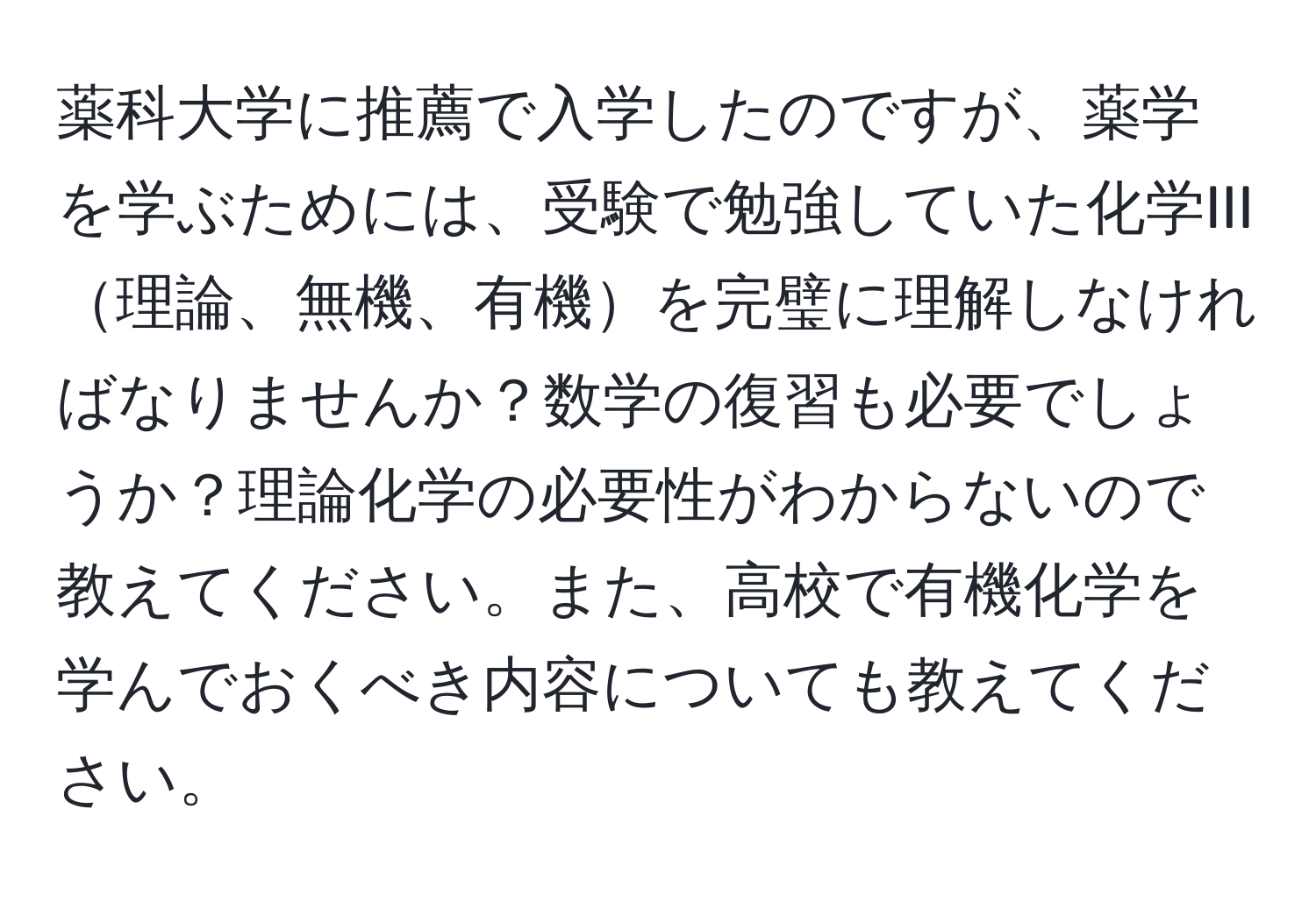 薬科大学に推薦で入学したのですが、薬学を学ぶためには、受験で勉強していた化学III理論、無機、有機を完璧に理解しなければなりませんか？数学の復習も必要でしょうか？理論化学の必要性がわからないので教えてください。また、高校で有機化学を学んでおくべき内容についても教えてください。