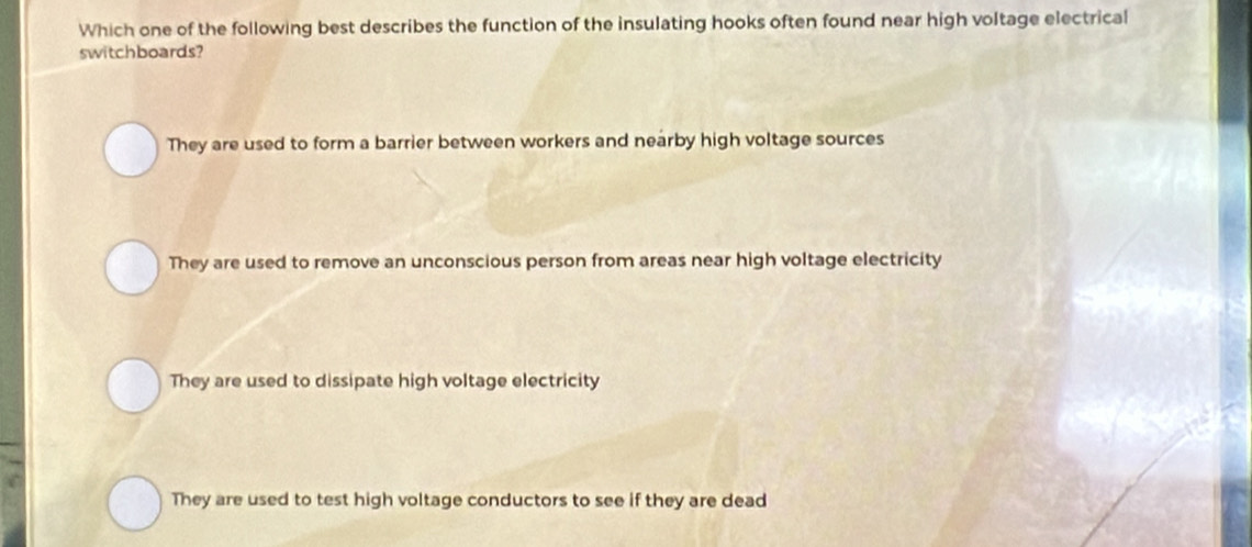 Which one of the following best describes the function of the insulating hooks often found near high voltage electrical
switchboards?
They are used to form a barrier between workers and nearby high voltage sources
They are used to remove an unconscious person from areas near high voltage electricity
They are used to dissipate high voltage electricity
They are used to test high voltage conductors to see if they are dead