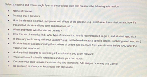 Select a vaccine and create single flyer on the previous slide that presents the following information: 
Name of vaccine 
Disease that it prevents 
How the disease is spread, symptoms and effects of the disease (e.g., death rate, transmission rate, how it's 
transmitted, short- and long-term complications, etc.) 
When and where was the vaccine created? 
How that vaccine works (e.g., what type of vaccine it is, who is recommended to get it, and at what age, etc.) 
ls there any controversy with your vaccine? (e.g., is it believed to cause specific issues, is it being used less, etc.) 
Provide data or a graph showing the numbers of deaths OR infections from your disease before AND after the 
vaccine was introduced. 
Add any final thoughts or interesting information that you deem relevant! 
You must have 5 scientific references and use your own words! 
Decorate your slide to make it eye-catching and interesting. Add images. You may use Canva! 
Be prepared to share your knowledge with classmates.