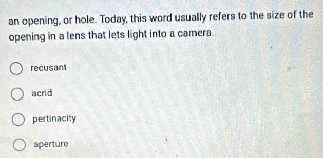 an opening, or hole. Today, this word usually refers to the size of the
opening in a lens that lets light into a camera.
recusant
acrid
pertinacity
aperture