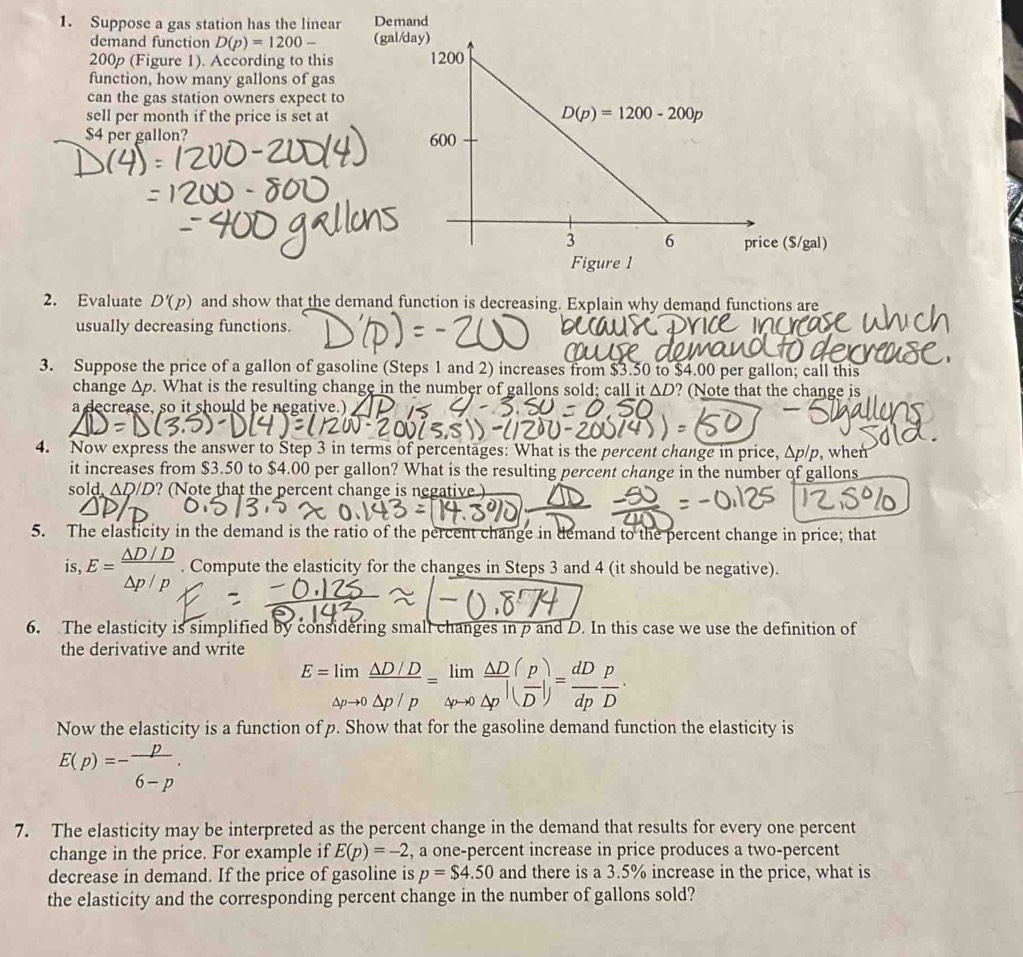 Suppose a gas station has the linear Demand
demand function D(p)=1200- (gal/d
200p (Figure 1). According to this 
function, how many gallons of gas
can the gas station owners expect to
sell per month if the price is set at
$4 per gallon? 
($/gal)
Figure 1
2. Evaluate D'(p) and show that the demand function is decreasing. Explain why demand functions are
usually decreasing functions.
3. Suppose the price of a gallon of gasoline (Steps 1 and 2) increases from $3.50 to $4.00 per gallon; call this
change 1. What is the resulting change in the number of gallons sold; call it AD ? (Note that the change is
a decrease, so it should be negative.)
4. Now express the answer to Step 3 in terms of percentages: What is the percent change in price, Δp/p, when
it increases from $3.50 to $4.00 per gallon? What is the resulting percent change in the number of gallons
sold △ D/D ? (Note that the percent change is negative )
5. The elasticity in the demand is the ratio of the percent change in demand to the percent change in price; that
S, E= (△ D/D)/△ p/p . Compute the elasticity for the changes in Steps 3 and 4 (it should be negative).
6. The elasticity is simplified by considering small changes in p and D. In this case we use the definition of
the derivative and write
E=limlimits _△ pto 0 (△ D/D)/△ p/p =limlimits _△ pto 0 △ D/△ p · ( p/D |)= dD/dp  p/D ·
Now the elasticity is a function of p. Show that for the gasoline demand function the elasticity is
E(p)=- p/6-p .
7. The elasticity may be interpreted as the percent change in the demand that results for every one percent
change in the price. For example if E(p)=-2 , a one-percent increase in price produces a two-percent
decrease in demand. If the price of gasoline is p=$ 4.50 and there is a 3.5% increase in the price, what is
the elasticity and the corresponding percent change in the number of gallons sold?