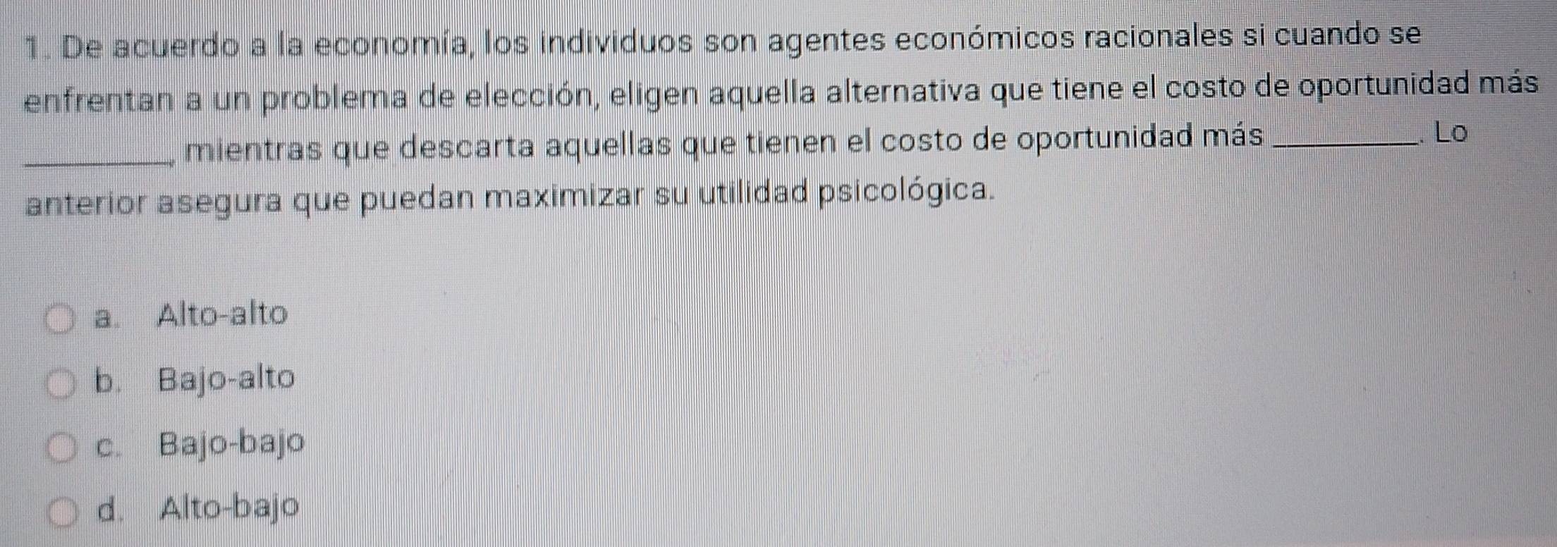 De acuerdo a la economía, los individuos son agentes económicos racionales si cuando se
enfrentan a un problema de elección, eligen aquella alternativa que tiene el costo de oportunidad más
_mientras que descarta aquellas que tienen el costo de oportunidad más_
. Lo
anterior asegura que puedan maximizar su utilidad psicológica.
a. Alto-alto
b. Bajo-alto
c. Bajo-bajo
d. Alto-bajo