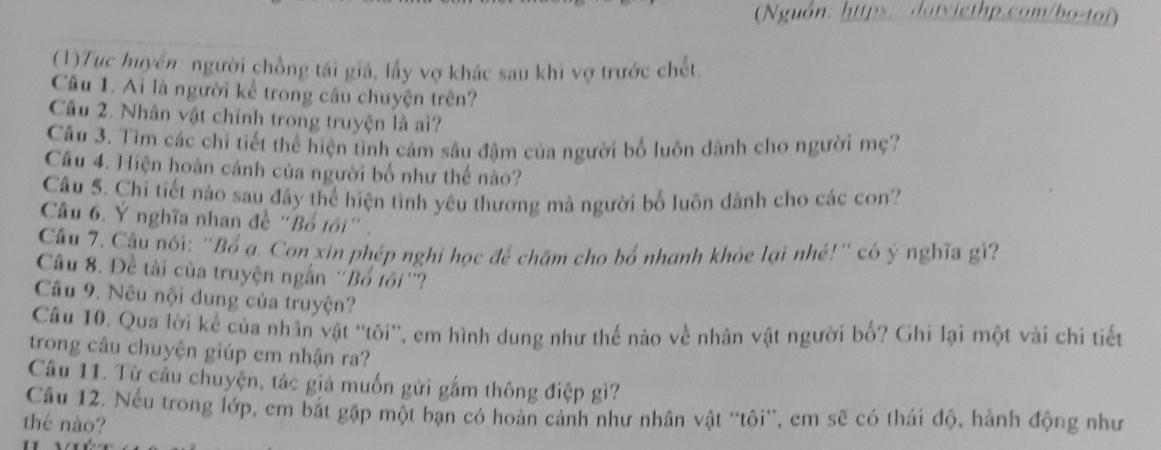 (Nguồn: https: datyigthp.com/bo-toi) 
(1)Tuc huyền: người chồng tái giá, lấy vợ khác sau khi vợ trước chết. 
Câu 1. Ai là người kể trong cầu chuyện trên? 
Cầâu 2. Nhân vật chính trong truyện là ai? 
Câu 3. Tìm các chi tiết thể hiện tình cảm sâu đậm của người bố luôn dành cho người mẹ? 
Câu 4. Hiện hoàn cảnh của người bố như thế nào? 
Câu 5. Chỉ tiết nào sau đây thể hiện tình yêu thương mà người bố luôn dành cho các con? 
Câu 6. Ý nghĩa nhan đề "Bổ tôi" . 
Câu 7. Câu nói: 'Bố ạ. Con xin phép nghỉ học để chăm cho bố nhanh khỏe lại nhé!' có ý nghĩa gì? 
Câu 8. Đề tài của truyện ngắn ''Bổ tối''? 
Câu 9. Nêu nội dung của truyện? 
Câu 10. Qua lời kể của nhân vật ''tôi'', em hình dung như thế nào về nhân vật người bố? Ghi lại một vài chi tiết 
trong cầu chuyện giúp em nhận ra? 
Câu 11. Từ câu chuyện, tác giả muốn gửi gắm thông điệp gì? 
Cầu 12. Nếu trong lớp, em bắt gặp một bạn có hoàn cảnh như nhân vật ''tôi'', em sẽ có thái độ, hành động như 
thé nào?