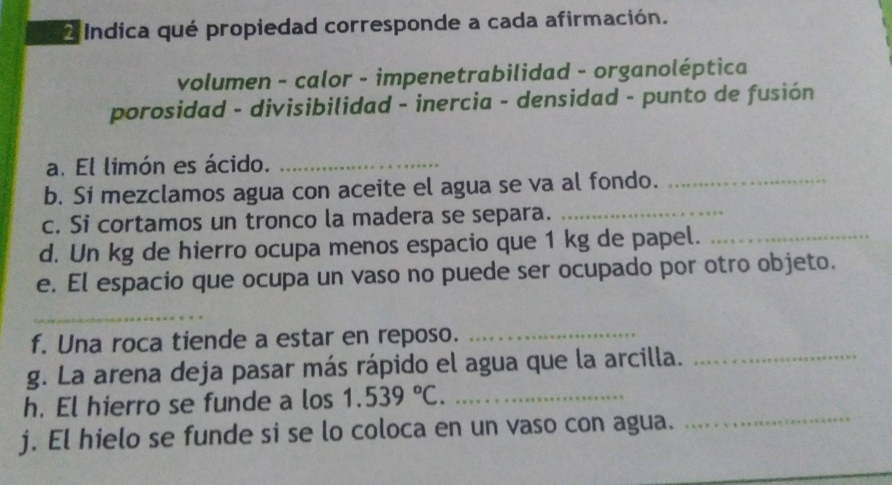 Indica qué propiedad corresponde a cada afirmación. 
volumen - calor - impenetrabilidad - organoléptica 
porosidad - divisibilidad - inercia - densidad - punto de fusión 
a. El limón es ácido._ 
b. Si mezclamos agua con aceite el agua se va al fondo._ 
c. Si cortamos un tronco la madera se separa._ 
d. Un kg de hierro ocupa menos espacio que 1 kg de papel._ 
e. El espacio que ocupa un vaso no puede ser ocupado por otro objeto. 
_ 
f. Una roca tiende a estar en reposo._ 
g. La arena deja pasar más rápido el agua que la arcilla._ 
h. El hierro se funde a los 1.539°C. _ 
j. El hielo se funde si se lo coloca en un vaso con agua. 
_