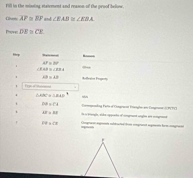 Fill in the missing statement and reason of the proof below. 
Given: overline AF≌ overline BF and ∠ EAB≌ ∠ EBA. 
Prove: overline DE≌ overline CE. 
Step Statement Reason
AF≌ BF
1 Given
∠ EAB≌ ∠ EBA
a overline AB≌ overline AB Reflexive Property 
3 Type of Statement 
4 △ ABC≌ △ BAD ASA 
5 overline DB≌ overline CA Corresponding Parts of Congruent Triangles are Congruent (CPCTC) 
6 overline AE≌ overline BE In a triangle, sides opposite of congruent angles are congruent 
7 overline DE≌ overline CE Congruent segments subtracted from congruent segments form congruent 
segments