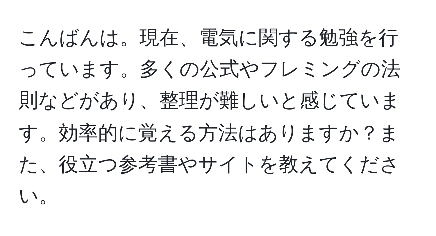 こんばんは。現在、電気に関する勉強を行っています。多くの公式やフレミングの法則などがあり、整理が難しいと感じています。効率的に覚える方法はありますか？また、役立つ参考書やサイトを教えてください。