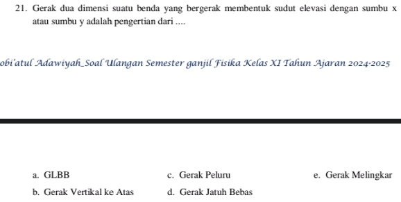 Gerak dua dimensi suatu benda yang bergerak membentuk sudut elevasi dengan sumbu x
atau sumbu y adalah pengertian dari ....
Sobi’atul Adawiyah_Soal Ulangan Semester ganjil Fisika Kelas XI Tahun Ajaran 2024-2025
a. GLBB c. Gerak Peluru e. Gerak Melingkar
b. Gerak Vertikal ke Atas d. Gerak Jatuh Bebas