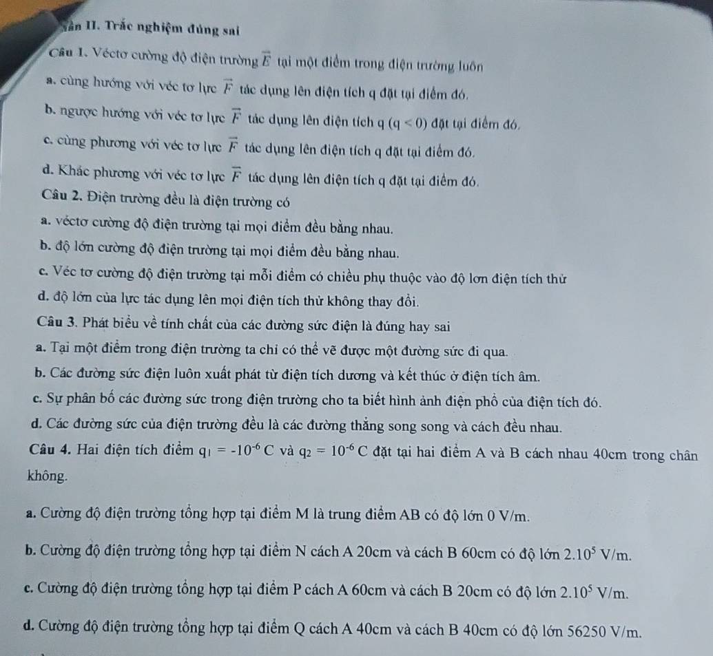 ân II. Trắc nghiệm đúng sai
Câu 1. Véctơ cường độ điện trường vector E tại một điểm trong điện trường luôn
a. cùng hướng với véc tơ lực vector F tác dụng lên điện tích q đặt tại điểm đó.
b. ngược hướng với véc tơ lực vector F tác dụng lên điện tích a -| (q<0) đặt tại điểm đó.
c. cùng phương với véc tơ lực vector F tác dụng lên điện tích q đặt tại điểm đó.
d. Khác phương với véc tơ lực overline F tác dụng lên điện tích q đặt tại điểm đó.
Câu 2. Điện trường đều là điện trường có
a. véctơ cường độ điện trường tại mọi điểm đều bằng nhau.
b. độ lớn cường độ điện trường tại mọi điểm đều bằng nhau.
c. Véc tơ cường độ điện trường tại mỗi điểm có chiều phụ thuộc vào độ lơn điện tích thử
d. độ lớn của lực tác dụng lên mọi điện tích thử không thay đổi.
Câu 3. Phát biểu về tính chất của các đường sức điện là đúng hay sai
a. Tại một điểm trong điện trường ta chỉ có thể vẽ được một đường sức đi qua.
b. Các đường sức điện luôn xuất phát từ điện tích dương và kết thúc ở điện tích âm.
c. Sự phân bố các đường sức trong điện trường cho ta biết hình ảnh điện phổ của điện tích đó.
d. Các đường sức của điện trường đều là các đường thắng song song và cách đều nhau.
Câu 4. Hai điện tích điểm q_1=-10^(-6)C và q_2=10^(-6)C đặt tại hai điểm A và B cách nhau 40cm trong chân
không.
a. Cường độ điện trường tổng hợp tại điểm M là trung điểm AB có độ lớn 0 V/m.
b. Cường độ điện trường tổng hợp tại điểm N cách A 20cm và cách B 60cm có độ lớn 2.10^5V/m.
c. Cường độ điện trường tổng hợp tại điểm P cách A 60cm và cách B 20cm có độ lớn 2.10^5V/m.
d. Cường độ điện trường tổng hợp tại điểm Q cách A 40cm và cách B 40cm có độ lớn 56250 V/m.