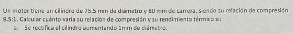 Un motor tiene un cilindro de 75.5 mm de diámetro y 80 mm de carrera, siendo su relación de compresión
9.5:1 1. Calcular cuánto varia su relación de compresión y su rendimiento térmico si: 
a. Se rectifica el cilindro aumentando 1mm de diámetro.