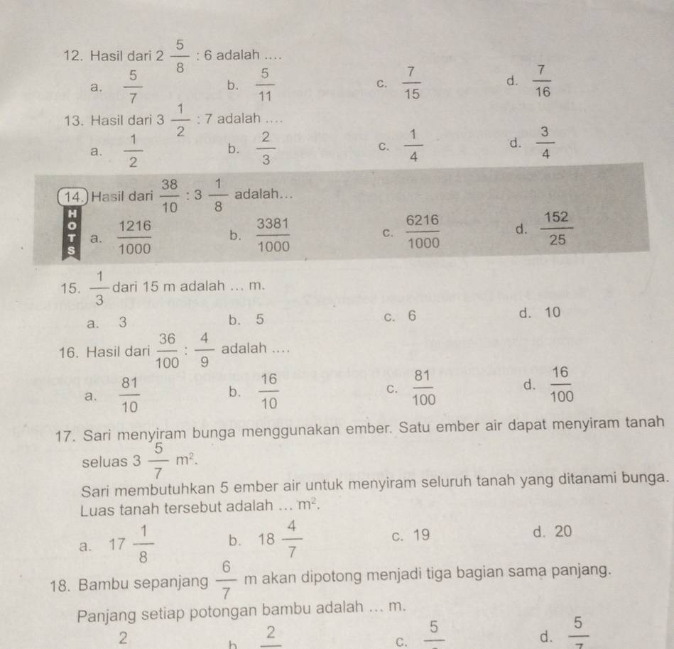 Hasil dari 2 5/8 :6 adalah ....
a.  5/7  b.  5/11  C.  7/15  d.  7/16 
13. Hasil dari 3 1/2 :7 adalah ....
d.
a.  1/2  b.  2/3  C.  1/4   3/4 
14.) Hasil dari  38/10 :3 1/8  adalah...
H
s  1216/1000  b.  3381/1000   6216/1000  d.  152/25 
= a.
C.
15.  1/3  dari 15 m adalah ... m.
a. 3 b. 5 c. 6 d. 10
16. Hasil dari  36/100 : 4/9  adalah ....
a.  81/10  b.  16/10   81/100  d.  16/100 
C.
17. Sari menyiram bunga menggunakan ember. Satu ember air dapat menyiram tanah
seluas 3 5/7 m^2. 
Sari membutuhkan 5 ember air untuk menyiram seluruh tanah yang ditanami bunga.
Luas tanah tersebut adalah ... m^2.
a. 17 1/8  b. 18 4/7  c. 19 d. 20
18. Bambu sepanjang  6/7  1 m akan dipotong menjadi tiga bagian sama panjang.
Panjang setiap potongan bambu adalah ... m.
2
∠ 
h
C. frac 5
d.  5/7 