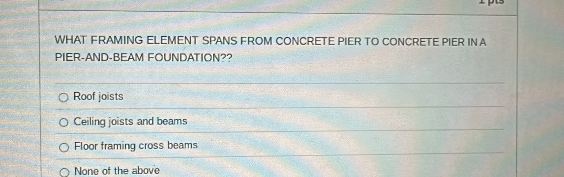 WHAT FRAMING ELEMENT SPANS FROM CONCRETE PIER TO CONCRETE PIER INA
PIER-AND-BEAM FOUNDATION??
Roof joists
Ceiling joists and beams
Floor framing cross beams
None of the above