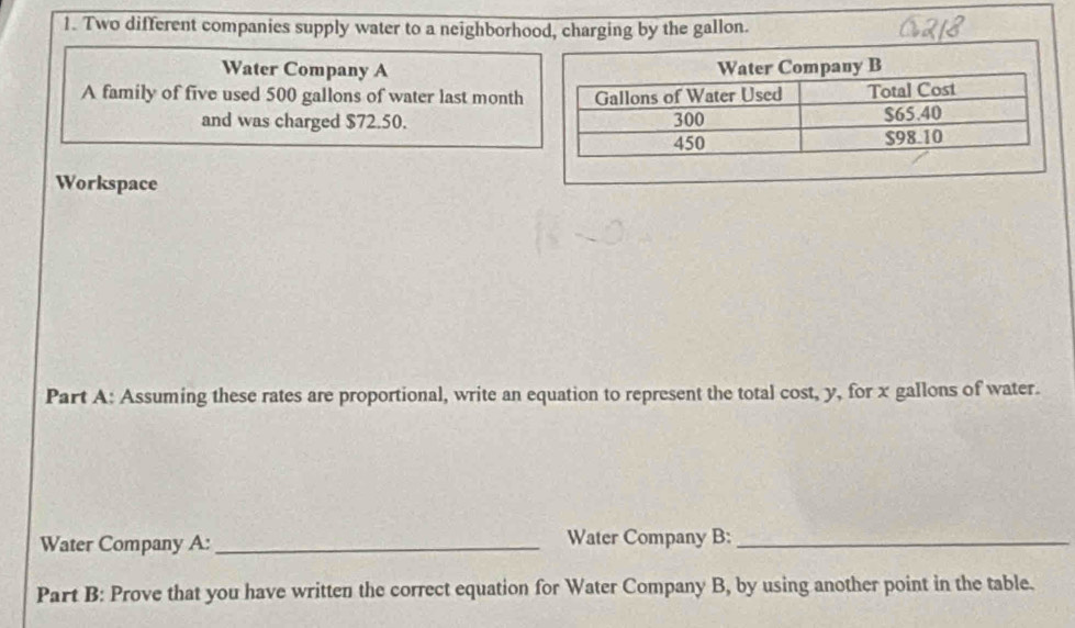 Two different companies supply water to a neighborhood, charging by the gallon. 
Water Company A 
A family of five used 500 gallons of water last month
and was charged $72.50. 
Workspace 
Part A: Assuming these rates are proportional, write an equation to represent the total cost, y, for x gallons of water. 
Water Company A: _Water Company B:_ 
Part B: Prove that you have written the correct equation for Water Company B, by using another point in the table.