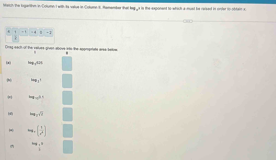 Match the logarithm in Column I with its value in Column II. Remember that log _ax is the exponent to which a must be raised in order to obtain x.
4  1/2  - 1 -4 0 -2
Drag each of the values given above into the appropriate area below. 
| 
(a) log _5625
(b) log _21
(c) log _100.1
(d) log _2sqrt(2)
(e) log _e( 1/e^4 )
(f) log _ 1/3 9