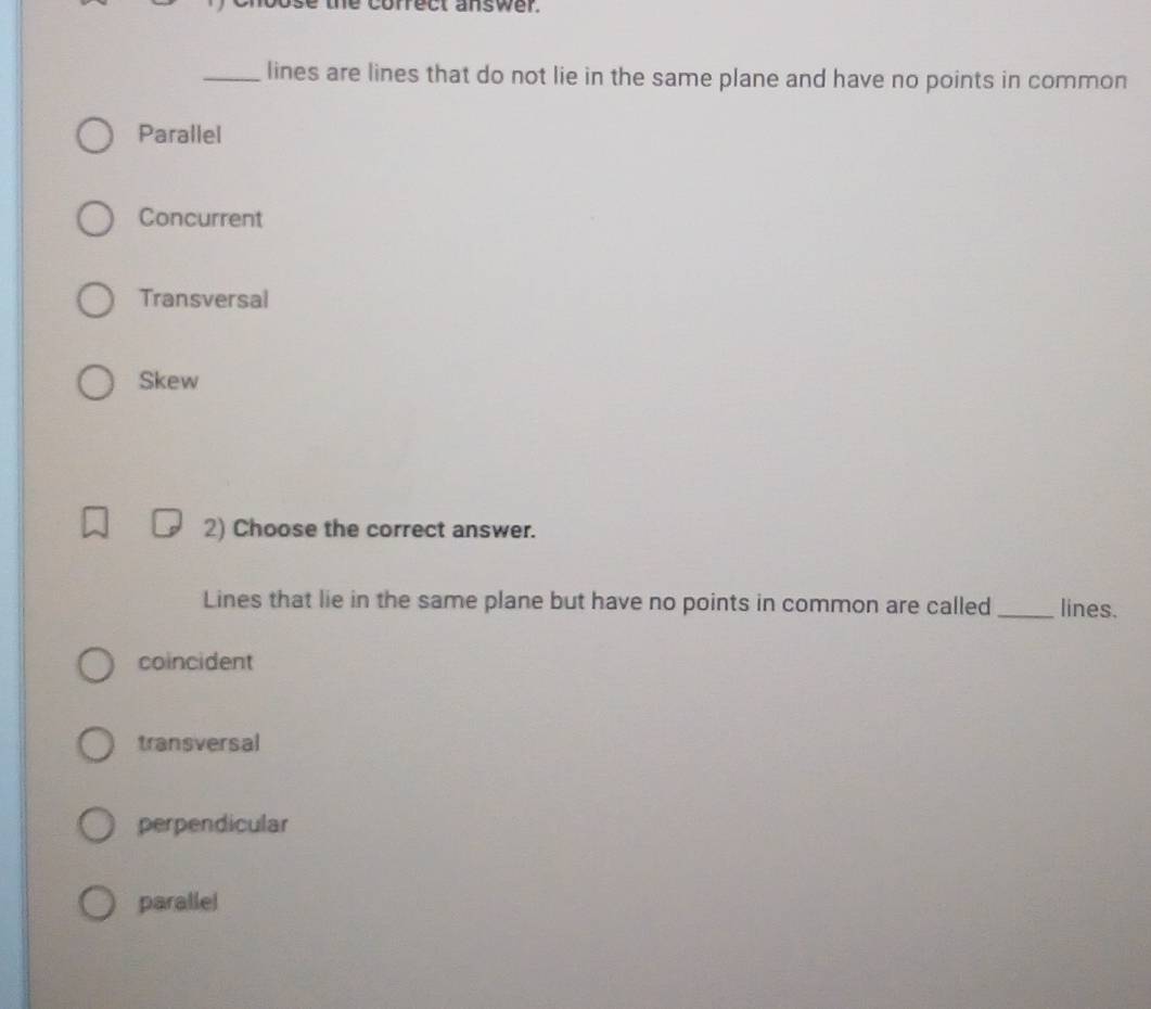 co rre c t answ e r . 
_lines are lines that do not lie in the same plane and have no points in common
Parallel
Concurrent
Transversal
Skew
2) Choose the correct answer.
Lines that lie in the same plane but have no points in common are called _lines.
coincident
transversal
perpendicular
parallel