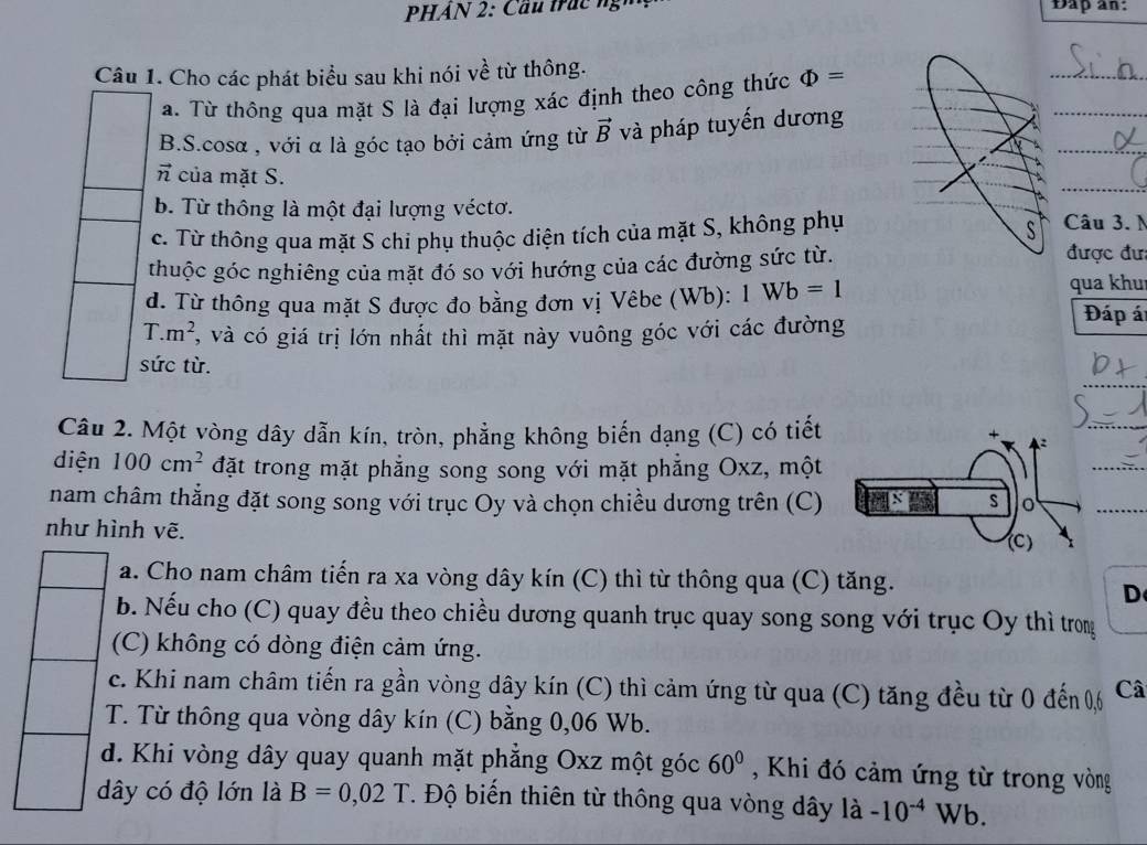 Dap an:
Câu 1. Cho các phát biểu sau khi nói về từ thông.
_
a. Từ thông qua mặt S là đại lượng xác định theo công thức Phi =
_
_
B.S.cosα , với α là góc tạo bởi cảm ứng từ vector B và pháp tuyến dương
_
vector n của mặt S.
b. Từ thông là một đại lượng véctơ. Câu 3. N
c. Từ thông qua mặt S chi phụ thuộc diện tích của mặt S, không phụ
S
thuộc góc nghiêng của mặt đó so với hướng của các đường sức từ.
được đư:
d. Từ thông qua mặt S được đo bằng đơn vị Vêbe (Wb): 1Wb=1 qua khu Đáp át
T. m^2 , và có giá trị lớn nhất thì mặt này vuông góc với các đường
sức từ.
Câu 2. Một vòng dây dẫn kín, tròn, phẳng không biến dạng (C) có tiết
diện 100cm^2 đặt trong mặt phẳng song song với mặt phẳng Oxz, một
nam châm thẳng đặt song song với trục Oy và chọn chiều dương trên (C) 
như hình vẽ.
a. Cho nam châm tiến ra xa vòng dây kín (C) thì từ thông qua (C) tăng.
D
b. Nếu cho (C) quay đều theo chiều dương quanh trục quay song song với trục Oy thì trong
(C) không có dòng điện cảm ứng.
c. Khi nam châm tiến ra gần vòng dây kín (C) thì cảm ứng từ qua : (C) t ng đều từ 0 đến 0,6 Câ
T. Từ thông qua vòng dây kín (C) bằng 0,06 Wb.
d. Khi vòng dây quay quanh mặt phẳng Oxz một góc 60° , Khi đó cảm ứng từ trong vòng
dây có độ lớn là B=0,02T. Độ biến thiên từ thông qua vòng dây là -10^(-4)W √b.