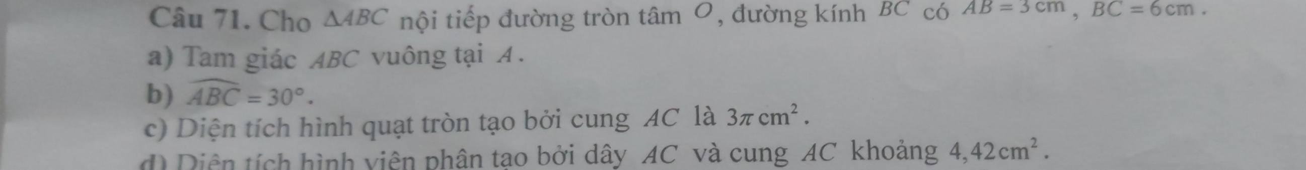 Cho △ ABC nội tiếp đường tròn tâm 0, đường kính BC có AB=3cm, BC=6cm. 
a) Tam giác ABC vuông tại A. 
b) widehat ABC=30°. 
c) Diện tích hình quạt tròn tạo bởi cung AC là 3π cm^2. 
d Diên tích hình viên phân tao bởi dây AC và cung AC khoảng 4,42cm^2.