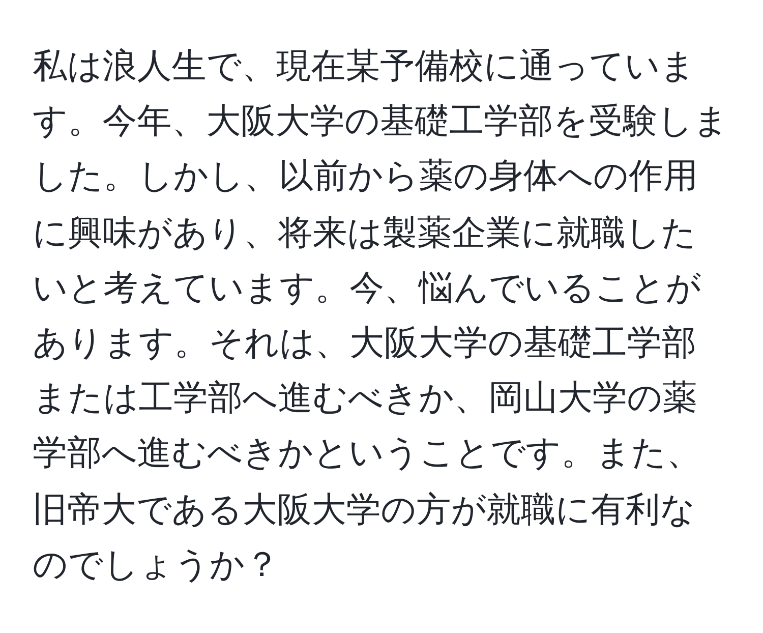 私は浪人生で、現在某予備校に通っています。今年、大阪大学の基礎工学部を受験しました。しかし、以前から薬の身体への作用に興味があり、将来は製薬企業に就職したいと考えています。今、悩んでいることがあります。それは、大阪大学の基礎工学部または工学部へ進むべきか、岡山大学の薬学部へ進むべきかということです。また、旧帝大である大阪大学の方が就職に有利なのでしょうか？